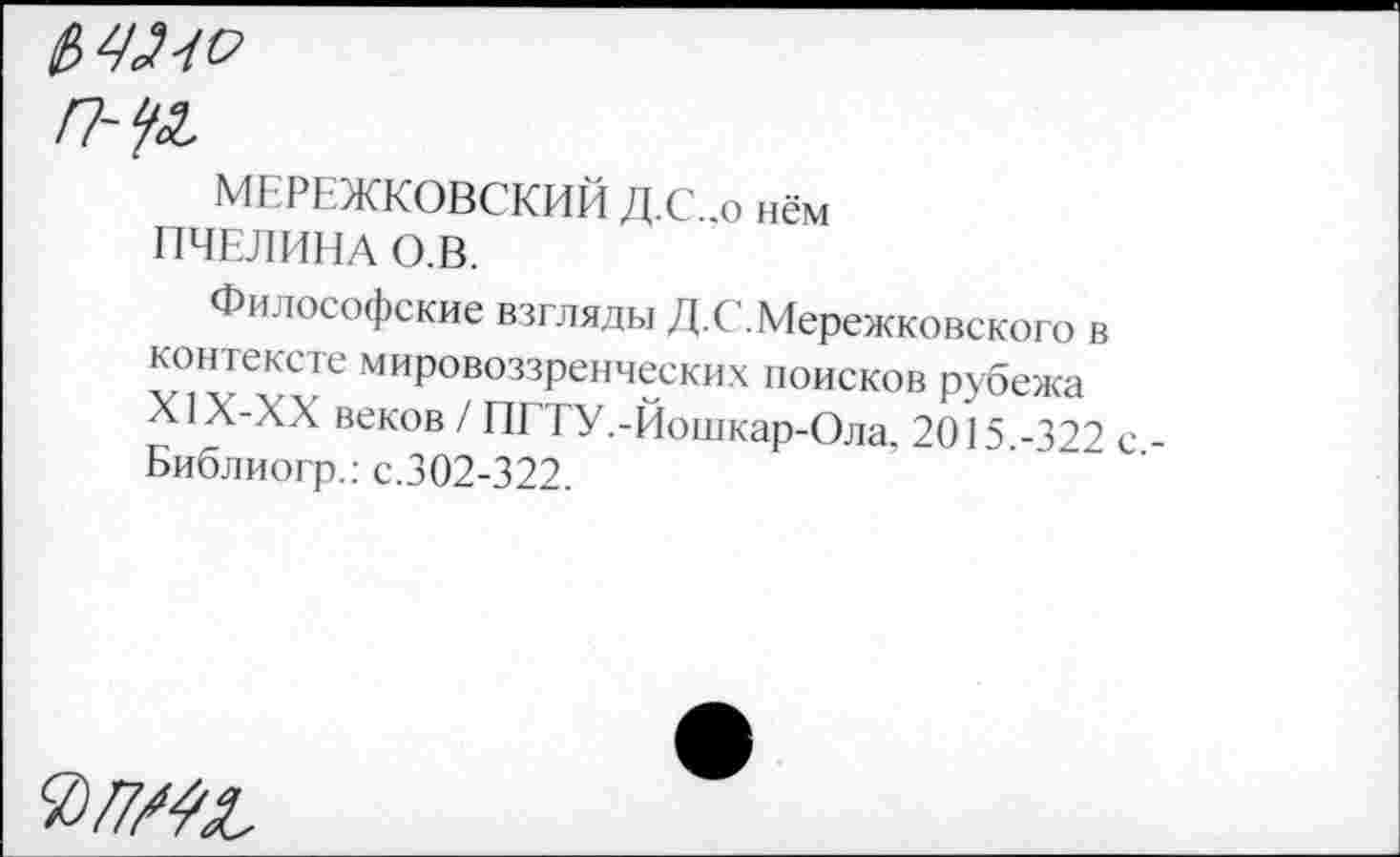 ﻿п-уа,
МЕРЕЖКОВСКИЙ Д.С..о нём ПЧЕЛИНА О.В.
Философские взгляды Д.С.Мережковского в контексте мировоззренческих поисков рубежа Х1Х-ХХ веков / ПГТУ.-Йошкар-Ола, 2015.-322 с Библиогр.: с.302-322.
